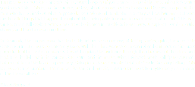This is a story about the dark side of life, what happens if you cannot let go of the past, when it devours you from within. This is, on the surface, a story about a woman who disappeared five years ago and the man who has to find out what happened. But underneath it all, this is a story of how humans deal with the horrific things that happen throughout life, being able to move forward from that or not. This is a thriller, and it will explore what it means to be human in an old-fashioned way. It explores our fear, guilt, shame, and how to overcome them. In Denmark, the dogma wave has had a big influence on our way of telling stories, going for a realistic expression in an almost documentary style. With this film I want to gain control of the images as the most powerful tool to create a universe. I want to guide the audience through the darkness of the story and back into the light with the camera, the sound and the music. What Hitchcock would call ”pure cinema”. But I want to do this in a European way. Going for a clear cinematic Point Of View in the story-telling. This is a voyage into mankind. The film will be Larger than Life, showing the most horrifying story as a mirror of the life we all live. Mikkel Nørgaard
